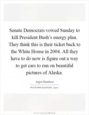 Senate Democrats vowed Sunday to kill President Bush’s energy plan. They think this is their ticket back to the White House in 2004. All they have to do now is figure out a way to get cars to run on beautiful pictures of Alaska Picture Quote #1