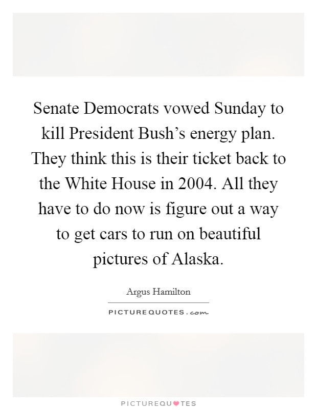 Senate Democrats vowed Sunday to kill President Bush's energy plan. They think this is their ticket back to the White House in 2004. All they have to do now is figure out a way to get cars to run on beautiful pictures of Alaska. Picture Quote #1