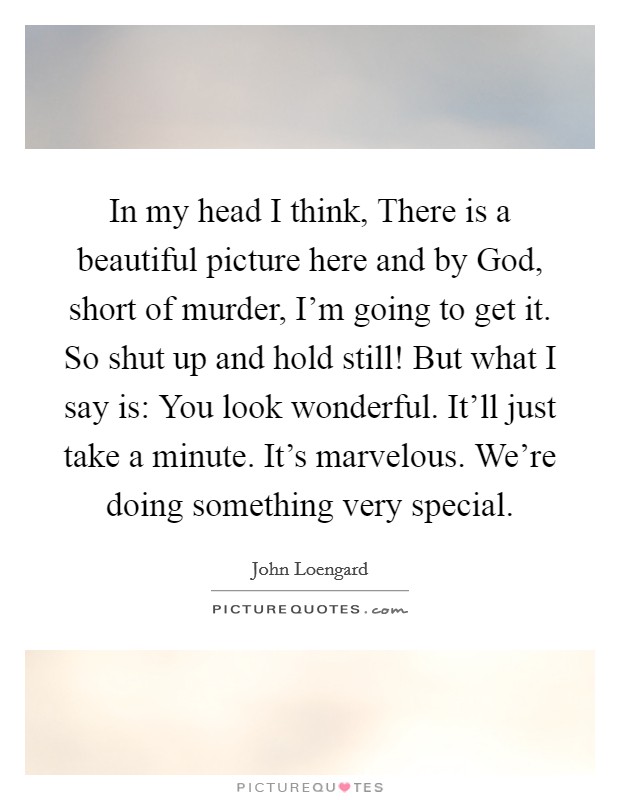 In my head I think, There is a beautiful picture here and by God, short of murder, I'm going to get it. So shut up and hold still! But what I say is: You look wonderful. It'll just take a minute. It's marvelous. We're doing something very special. Picture Quote #1