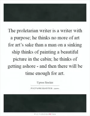 The proletarian writer is a writer with a purpose; he thinks no more of art for art’s sake than a man on a sinking ship thinks of painting a beautiful picture in the cabin; he thinks of getting ashore - and then there will be time enough for art Picture Quote #1