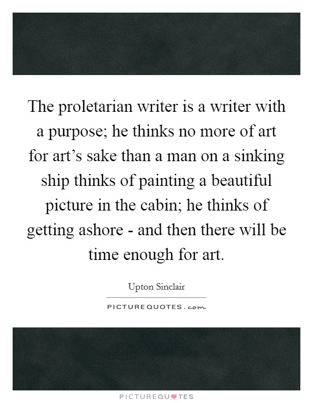 The proletarian writer is a writer with a purpose; he thinks no more of art for art's sake than a man on a sinking ship thinks of painting a beautiful picture in the cabin; he thinks of getting ashore - and then there will be time enough for art. Picture Quote #1