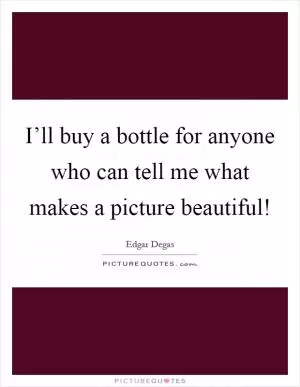 I’ll buy a bottle for anyone who can tell me what makes a picture beautiful! Picture Quote #1