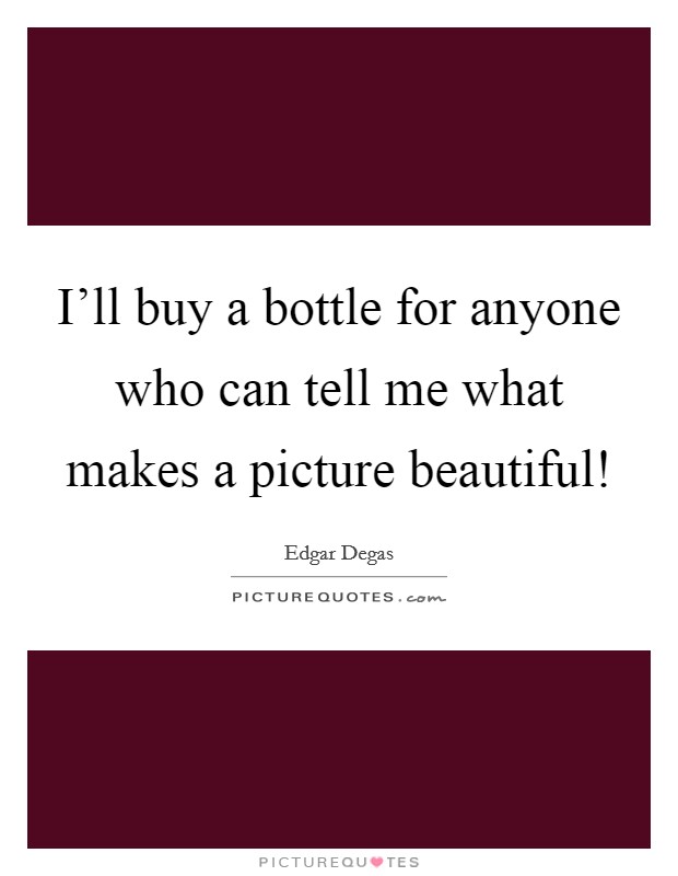 I'll buy a bottle for anyone who can tell me what makes a picture beautiful! Picture Quote #1