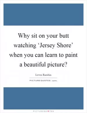 Why sit on your butt watching ‘Jersey Shore’ when you can learn to paint a beautiful picture? Picture Quote #1