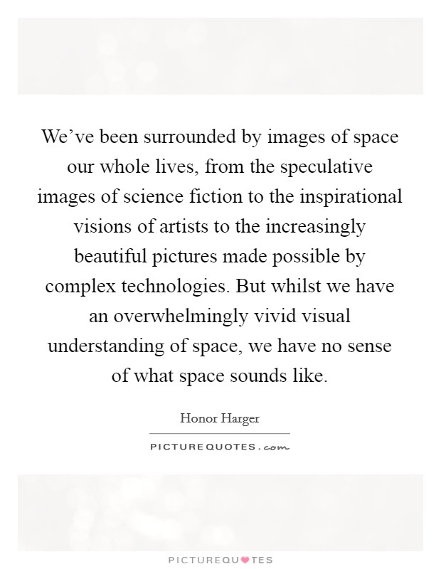 We've been surrounded by images of space our whole lives, from the speculative images of science fiction to the inspirational visions of artists to the increasingly beautiful pictures made possible by complex technologies. But whilst we have an overwhelmingly vivid visual understanding of space, we have no sense of what space sounds like. Picture Quote #1