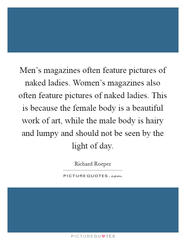 Men's magazines often feature pictures of naked ladies. Women's magazines also often feature pictures of naked ladies. This is because the female body is a beautiful work of art, while the male body is hairy and lumpy and should not be seen by the light of day. Picture Quote #1