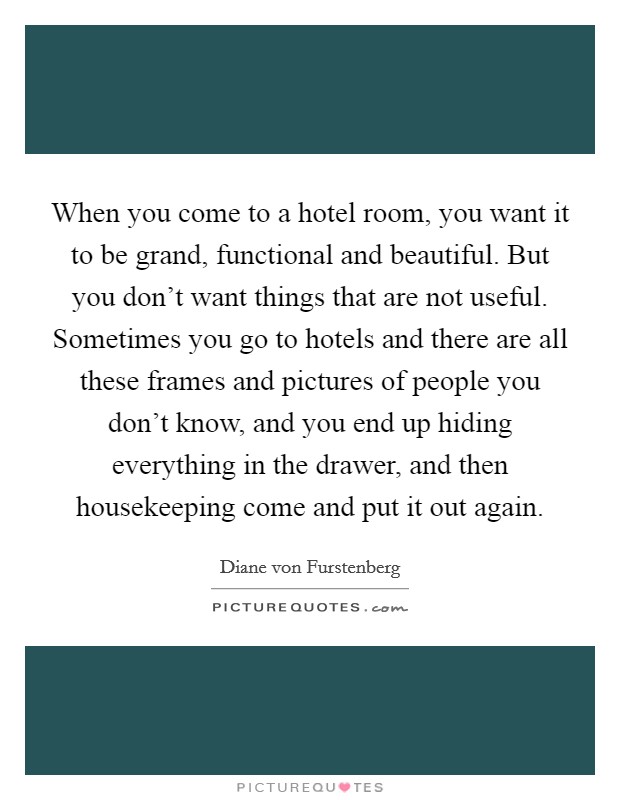 When you come to a hotel room, you want it to be grand, functional and beautiful. But you don't want things that are not useful. Sometimes you go to hotels and there are all these frames and pictures of people you don't know, and you end up hiding everything in the drawer, and then housekeeping come and put it out again. Picture Quote #1