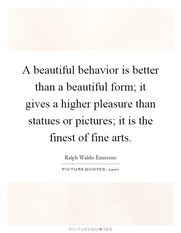 A beautiful behavior is better than a beautiful form; it gives a higher pleasure than statues or pictures; it is the finest of fine arts. Picture Quote #1