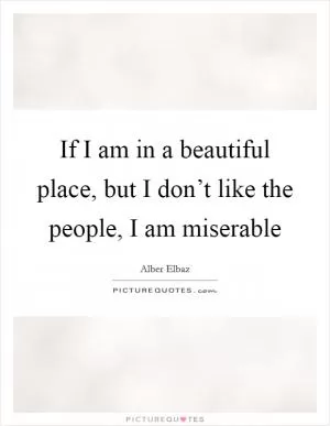 If I am in a beautiful place, but I don’t like the people, I am miserable Picture Quote #1
