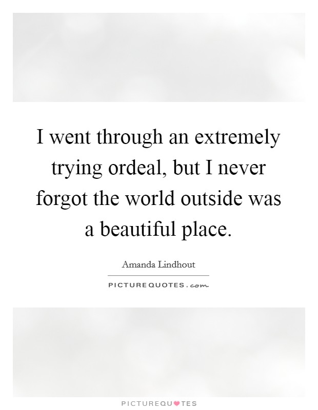 I went through an extremely trying ordeal, but I never forgot the world outside was a beautiful place. Picture Quote #1