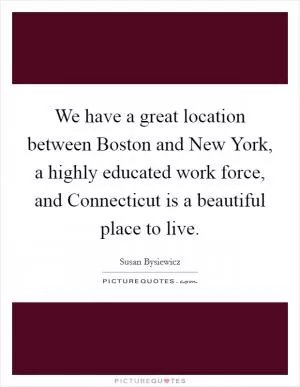 We have a great location between Boston and New York, a highly educated work force, and Connecticut is a beautiful place to live Picture Quote #1