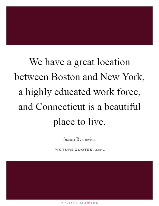 We have a great location between Boston and New York, a highly educated work force, and Connecticut is a beautiful place to live. Picture Quote #1