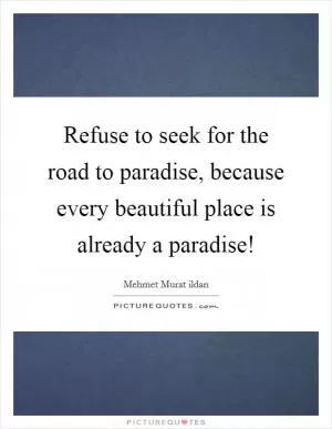 Refuse to seek for the road to paradise, because every beautiful place is already a paradise! Picture Quote #1