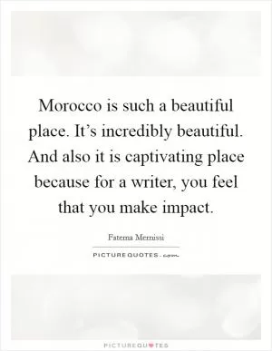 Morocco is such a beautiful place. It’s incredibly beautiful. And also it is captivating place because for a writer, you feel that you make impact Picture Quote #1