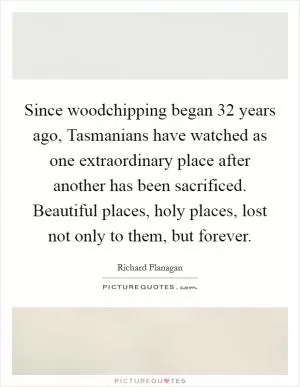 Since woodchipping began 32 years ago, Tasmanians have watched as one extraordinary place after another has been sacrificed. Beautiful places, holy places, lost not only to them, but forever Picture Quote #1