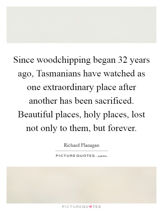 Since woodchipping began 32 years ago, Tasmanians have watched as one extraordinary place after another has been sacrificed. Beautiful places, holy places, lost not only to them, but forever. Picture Quote #1
