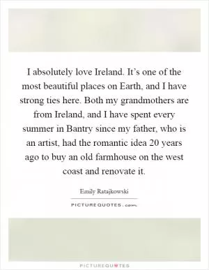 I absolutely love Ireland. It’s one of the most beautiful places on Earth, and I have strong ties here. Both my grandmothers are from Ireland, and I have spent every summer in Bantry since my father, who is an artist, had the romantic idea 20 years ago to buy an old farmhouse on the west coast and renovate it Picture Quote #1