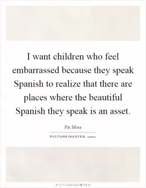 I want children who feel embarrassed because they speak Spanish to realize that there are places where the beautiful Spanish they speak is an asset Picture Quote #1