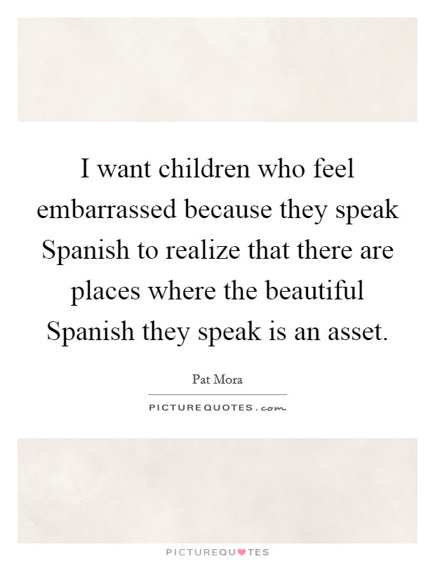 I want children who feel embarrassed because they speak Spanish to realize that there are places where the beautiful Spanish they speak is an asset. Picture Quote #1