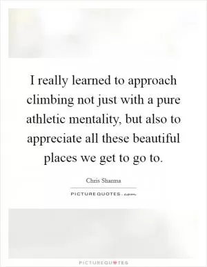 I really learned to approach climbing not just with a pure athletic mentality, but also to appreciate all these beautiful places we get to go to Picture Quote #1