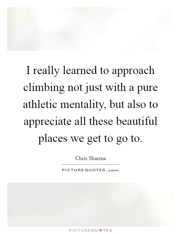 I really learned to approach climbing not just with a pure athletic mentality, but also to appreciate all these beautiful places we get to go to. Picture Quote #1