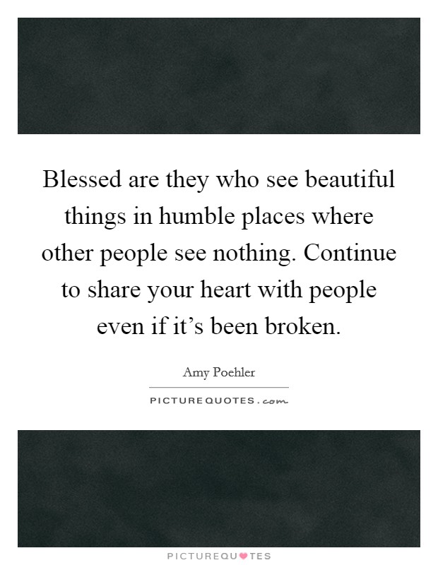 Blessed are they who see beautiful things in humble places where other people see nothing. Continue to share your heart with people even if it's been broken. Picture Quote #1