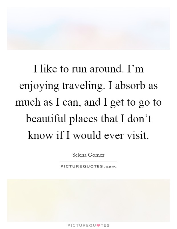 I like to run around. I'm enjoying traveling. I absorb as much as I can, and I get to go to beautiful places that I don't know if I would ever visit. Picture Quote #1
