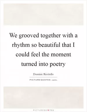 We grooved together with a rhythm so beautiful that I could feel the moment turned into poetry Picture Quote #1