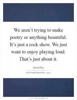 We aren’t trying to make poetry or anything beautiful. It’s just a rock show. We just want to enjoy playing loud. That’s just about it Picture Quote #1