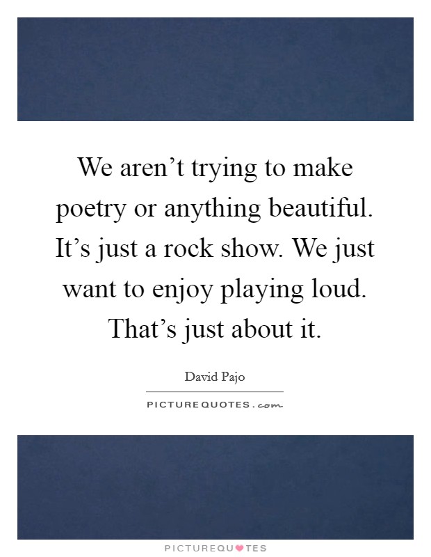 We aren't trying to make poetry or anything beautiful. It's just a rock show. We just want to enjoy playing loud. That's just about it. Picture Quote #1