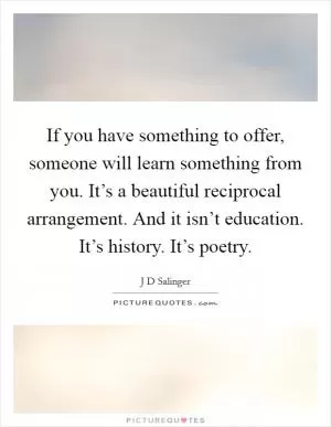 If you have something to offer, someone will learn something from you. It’s a beautiful reciprocal arrangement. And it isn’t education. It’s history. It’s poetry Picture Quote #1