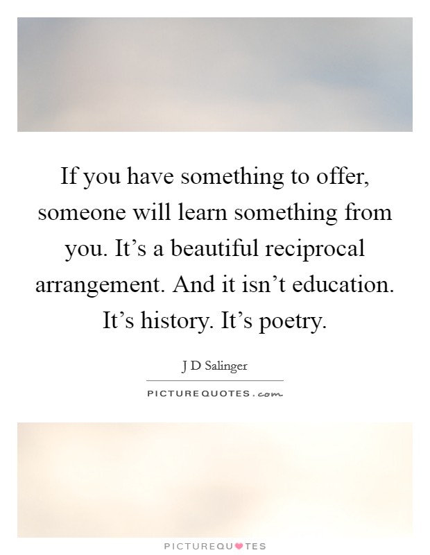 If you have something to offer, someone will learn something from you. It's a beautiful reciprocal arrangement. And it isn't education. It's history. It's poetry. Picture Quote #1