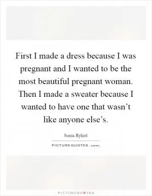 First I made a dress because I was pregnant and I wanted to be the most beautiful pregnant woman. Then I made a sweater because I wanted to have one that wasn’t like anyone else’s Picture Quote #1