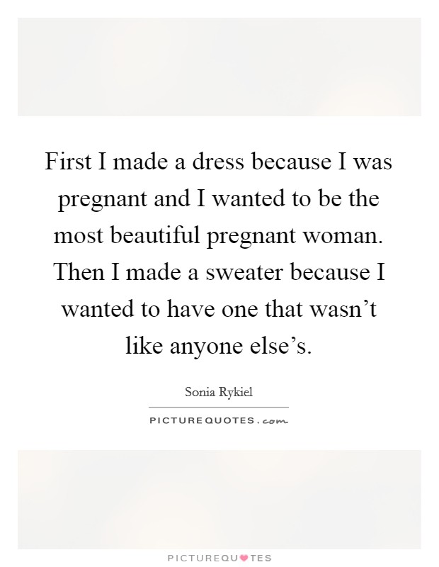 First I made a dress because I was pregnant and I wanted to be the most beautiful pregnant woman. Then I made a sweater because I wanted to have one that wasn't like anyone else's. Picture Quote #1