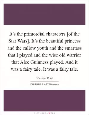 It’s the primordial characters [of the Star Wars]. It’s the beautiful princess and the callow youth and the smartass that I played and the wise old warrior that Alec Guinness played. And it was a fairy tale. It was a fairy tale Picture Quote #1