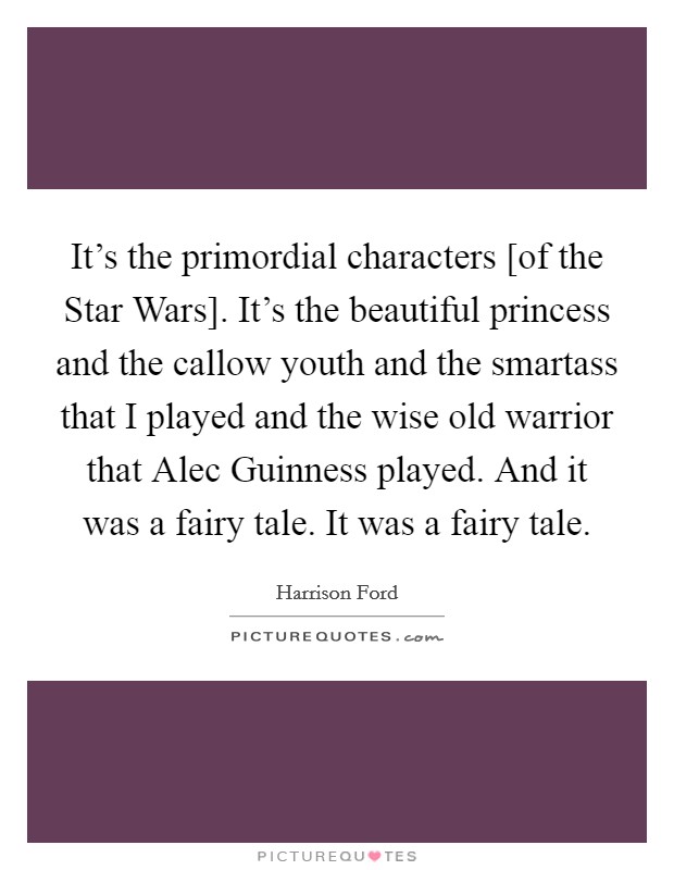 It's the primordial characters [of the Star Wars]. It's the beautiful princess and the callow youth and the smartass that I played and the wise old warrior that Alec Guinness played. And it was a fairy tale. It was a fairy tale. Picture Quote #1