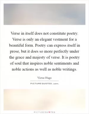 Verse in itself does not constitute poetry. Verse is only an elegant vestment for a beautiful form. Poetry can express itself in prose, but it does so more perfectly under the grace and majesty of verse. It is poetry of soul that inspires noble sentiments and noble actions as well as noble writings Picture Quote #1