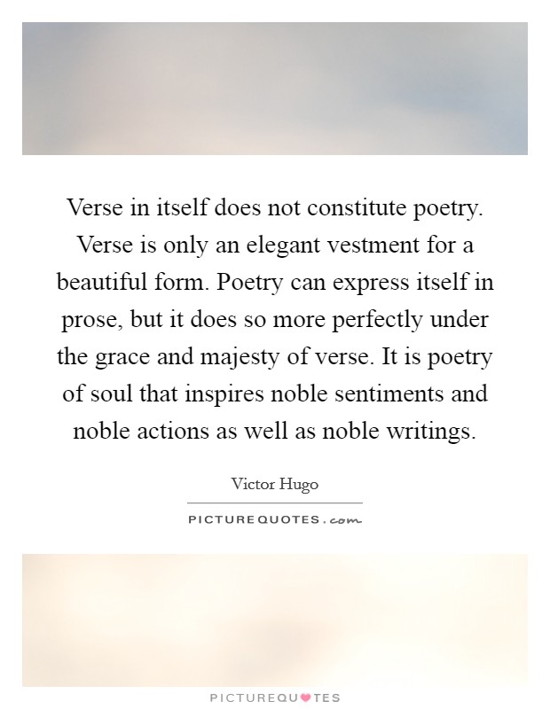 Verse in itself does not constitute poetry. Verse is only an elegant vestment for a beautiful form. Poetry can express itself in prose, but it does so more perfectly under the grace and majesty of verse. It is poetry of soul that inspires noble sentiments and noble actions as well as noble writings. Picture Quote #1