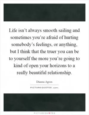 Life isn’t always smooth sailing and sometimes you’re afraid of hurting somebody’s feelings, or anything, but I think that the truer you can be to yourself the more you’re going to kind of open your horizons to a really beautiful relationship Picture Quote #1