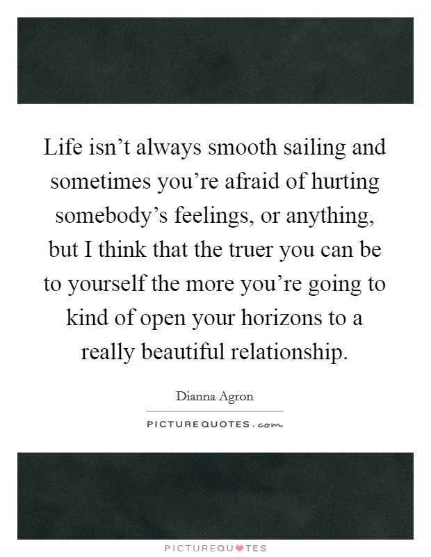 Life isn't always smooth sailing and sometimes you're afraid of hurting somebody's feelings, or anything, but I think that the truer you can be to yourself the more you're going to kind of open your horizons to a really beautiful relationship. Picture Quote #1