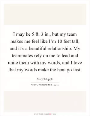 I may be 5 ft. 3 in., but my team makes me feel like I’m 10 feet tall, and it’s a beautiful relationship. My teammates rely on me to lead and unite them with my words, and I love that my words make the boat go fast Picture Quote #1