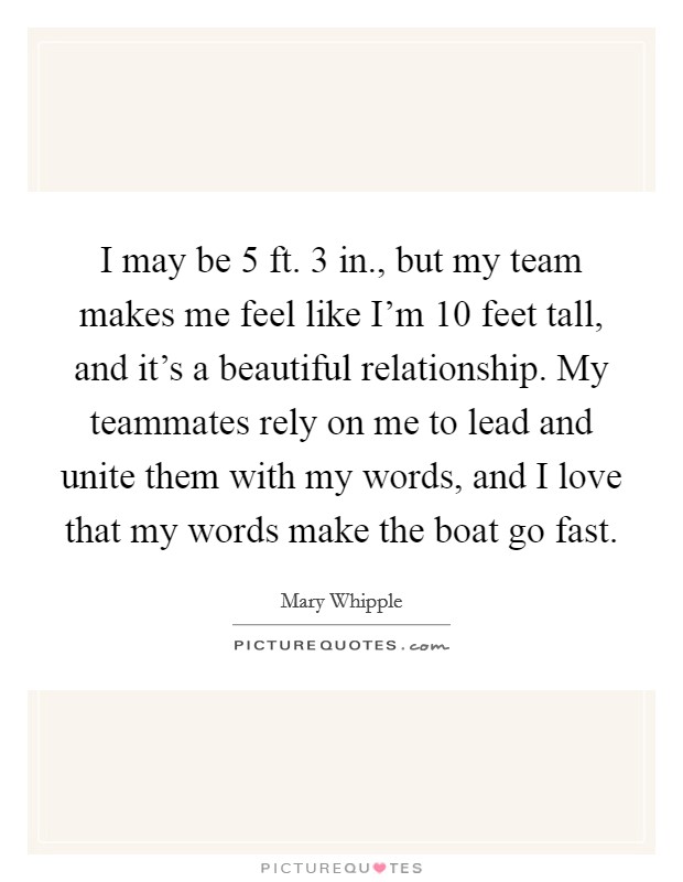 I may be 5 ft. 3 in., but my team makes me feel like I'm 10 feet tall, and it's a beautiful relationship. My teammates rely on me to lead and unite them with my words, and I love that my words make the boat go fast. Picture Quote #1