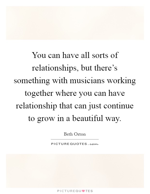 You can have all sorts of relationships, but there's something with musicians working together where you can have relationship that can just continue to grow in a beautiful way. Picture Quote #1