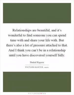 Relationships are beautiful, and it’s wonderful to find someone you can spend time with and share your life with. But there’s also a lot of pressure attached to that. And I think you can’t be in a relationship until you have discovered yourself fully Picture Quote #1