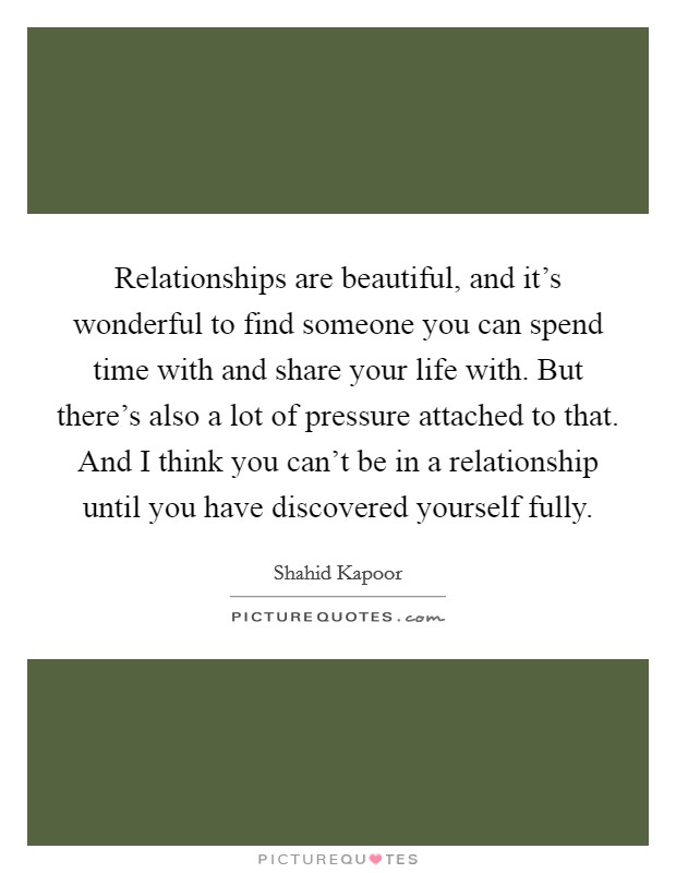 Relationships are beautiful, and it's wonderful to find someone you can spend time with and share your life with. But there's also a lot of pressure attached to that. And I think you can't be in a relationship until you have discovered yourself fully. Picture Quote #1