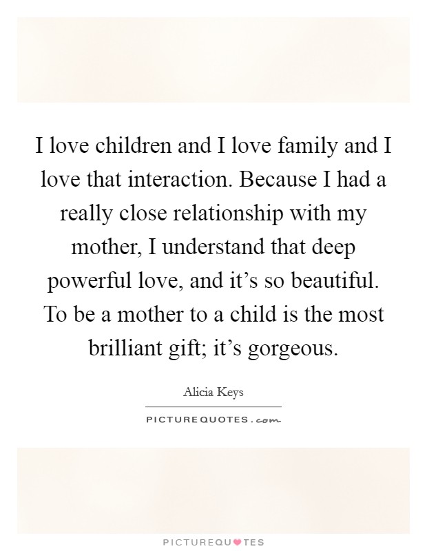 I love children and I love family and I love that interaction. Because I had a really close relationship with my mother, I understand that deep powerful love, and it's so beautiful. To be a mother to a child is the most brilliant gift; it's gorgeous. Picture Quote #1