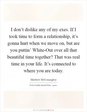 I don’t dislike any of my exes. If I took time to form a relationship, it’s gonna hurt when we move on, but are you puttin’ White-Out over all that beautiful time together? That was real time in your life. It’s connected to where you are today Picture Quote #1