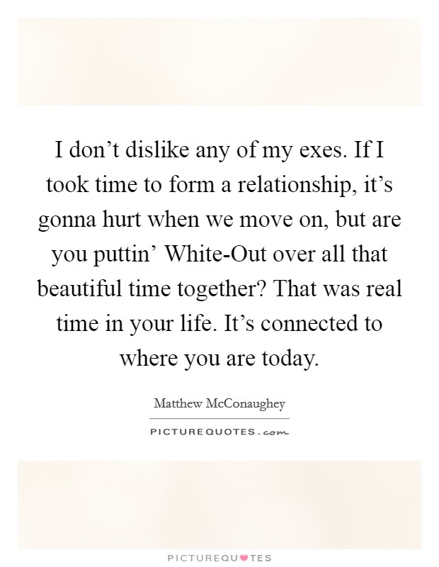I don't dislike any of my exes. If I took time to form a relationship, it's gonna hurt when we move on, but are you puttin' White-Out over all that beautiful time together? That was real time in your life. It's connected to where you are today. Picture Quote #1