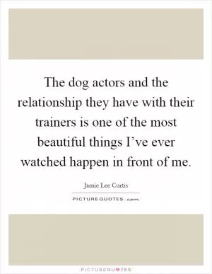 The dog actors and the relationship they have with their trainers is one of the most beautiful things I’ve ever watched happen in front of me Picture Quote #1