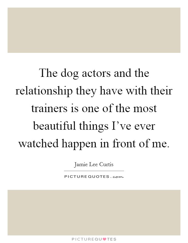The dog actors and the relationship they have with their trainers is one of the most beautiful things I've ever watched happen in front of me. Picture Quote #1